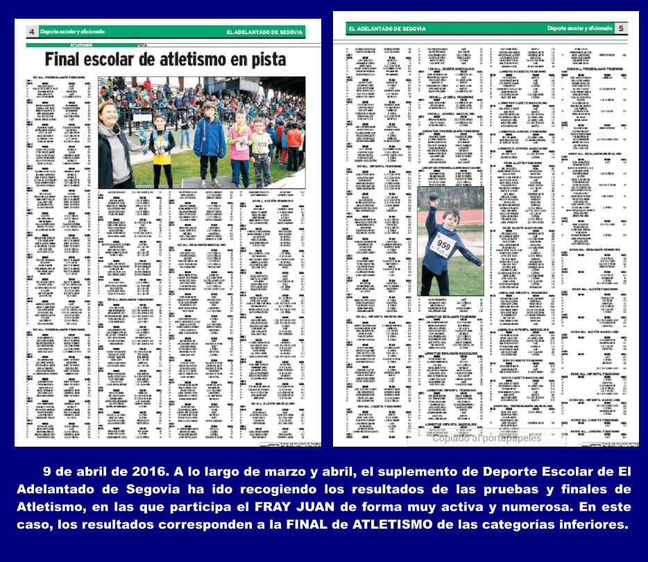 9 de abril de 2016. A lo largo de marzo y abril, el suplemento de Deporte Escolar de El Adelantado de Segovia ha ido recogiendo los resultados de las pruebas y finales de Atletismo, en las que participa el FRAY JUAN de forma muy activa y numerosa. En este caso, los resultados corresponden a la FINAL de ATLETISMO de las categoras inferiores.