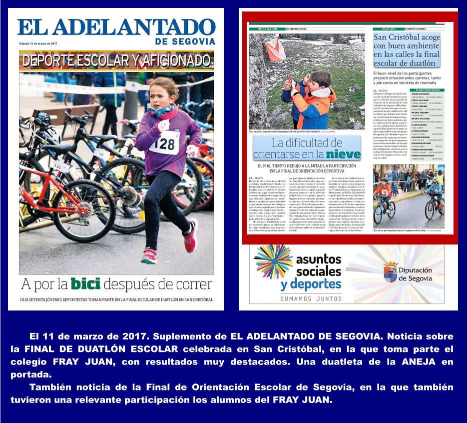 El 11 de marzo de 2017. Suplemento de EL ADELANTADO DE SEGOVIA. Noticia sobre la FINAL DE DUATLN ESCOLAR celebrada en San Cristbal, en la que toma parte el colegio FRAY JUAN, con resultados muy destacados. Una duatleta de la ANEJA en portada. Tambin noticia de la Final de Orientacin Escolar de Segovia, en la que tambin tuvieron una relevante participacin los alumnos del FRAY JUAN.