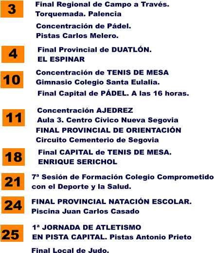 25 1ª JORNADA DE ATLETISMO  EN PISTA CAPITAL. Pistas Antonio Prieto 7ª Sesión de Formación Colegio Comprometido con el Deporte y la Salud. 21 3 Final Regional de Campo a Través. Torquemada. Palencia 11 Concentración AJEDREZ Aula 3. Centro Cívico Nueva Segovia 4 Final Provincial de DUATLÓN. EL ESPINAR 24 FINAL PROVINCIAL DE ORIENTACIÓN Circuito Cementerio de Segovia 10 Concentración de TENIS DE MESA Gimnasio Colegio Santa Eulalia. 18 Final CAPITAL de TENIS DE MESA. ENRIQUE SERICHOL Concentración de Pádel. Pistas Carlos Melero. Final Capital de PÁDEL. A las 16 horas. FINAL PROVINCIAL NATACIÓN ESCOLAR. Piscina Juan Carlos Casado Final Local de Judo.