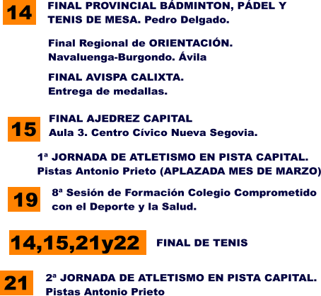 FINAL AVISPA CALIXTA. Entrega de medallas. 8ª Sesión de Formación Colegio Comprometido con el Deporte y la Salud. 19 15 FINAL AJEDREZ CAPITAL Aula 3. Centro Cívico Nueva Segovia. 14 FINAL PROVINCIAL BÁDMINTON, PÁDEL Y  TENIS DE MESA. Pedro Delgado.  2ª JORNADA DE ATLETISMO EN PISTA CAPITAL. Pistas Antonio Prieto Final Regional de ORIENTACIÓN. Navaluenga-Burgondo. Ávila 14,15,21y22 FINAL DE TENIS 1ª JORNADA DE ATLETISMO EN PISTA CAPITAL. Pistas Antonio Prieto (APLAZADA MES DE MARZO) 21