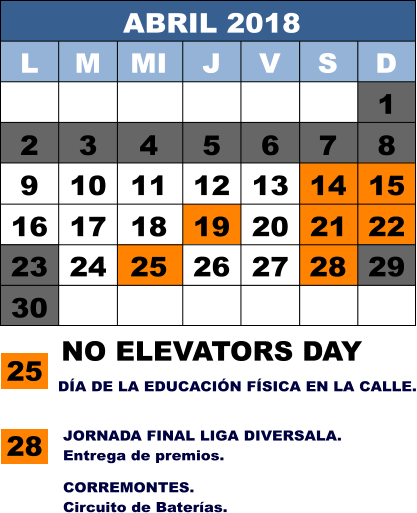 ABRIL 2018 L M MI J V S D 1 2 3 4 5 6 7 8 9 10 11 12 13 14 15 16 17 18 19 20 21 22 23 24 25 26 27 28 29 30 25 NO ELEVATORS DAY 28 JORNADA FINAL LIGA DIVERSALA. Entrega de premios. DÍA DE LA EDUCACIÓN FÍSICA EN LA CALLE. CORREMONTES. Circuito de Baterías.