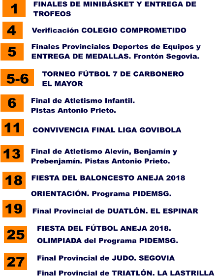 11 CONVIVENCIA FINAL LIGA GOVIBOLA 5 Finales Provinciales Deportes de Equipos y ENTREGA DE MEDALLAS. Frontón Segovia. 27 Final Provincial de JUDO. SEGOVIA   18 FIESTA DEL BALONCESTO ANEJA 2018   1 FINALES DE MINIBÁSKET Y ENTREGA DE TROFEOS  5-6 TORNEO FÚTBOL 7 DE CARBONERO EL MAYOR  6 Final de Atletismo Infantil. Pistas Antonio Prieto.   13 Final de Atletismo Alevín, Benjamín y Prebenjamín. Pistas Antonio Prieto.   4 Verificación COLEGIO COMPROMETIDO   25 FIESTA DEL FÚTBOL ANEJA 2018.   Final Provincial de TRIATLÓN. LA LASTRILLA   ORIENTACIÓN. Programa PIDEMSG.   19 Final Provincial de DUATLÓN. EL ESPINAR   OLIMPIADA del Programa PIDEMSG.